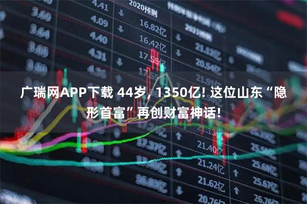 广瑞网APP下载 44岁, 1350亿! 这位山东“隐形首富”再创财富神话!