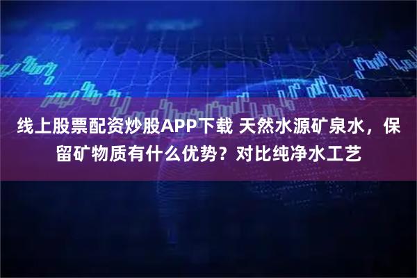 线上股票配资炒股APP下载 天然水源矿泉水，保留矿物质有什么优势？对比纯净水工艺