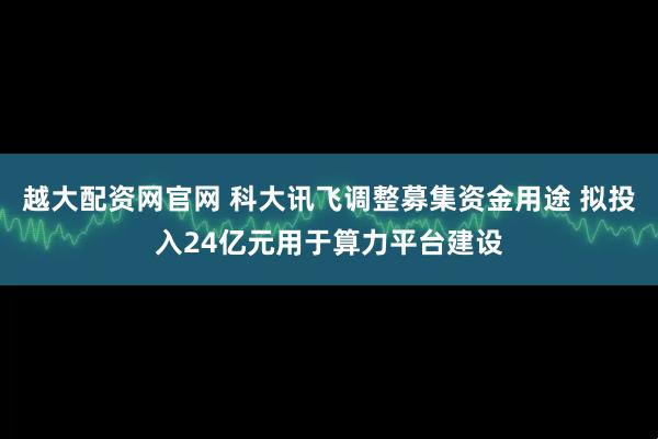 越大配资网官网 科大讯飞调整募集资金用途 拟投入24亿元用于算力平台建设