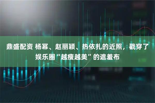 鼎盛配资 杨幂、赵丽颖、热依扎的近照，戳穿了娱乐圈“越瘦越美”的遮羞布