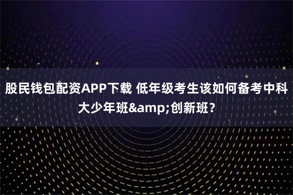 股民钱包配资APP下载 低年级考生该如何备考中科大少年班&创新班？