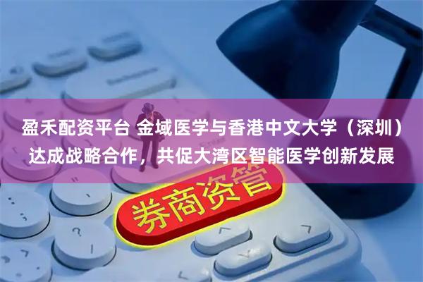 盈禾配资平台 金域医学与香港中文大学（深圳）达成战略合作，共促大湾区智能医学创新发展