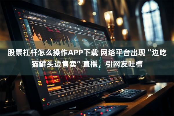 股票杠杆怎么操作APP下载 网络平台出现“边吃猫罐头边售卖”直播，引网友吐槽