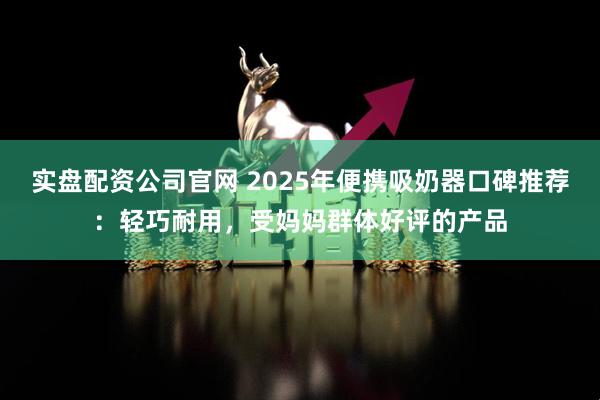 实盘配资公司官网 2025年便携吸奶器口碑推荐：轻巧耐用，受妈妈群体好评的产品