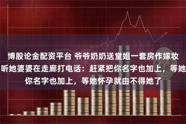 博股论金配资平台 爷爷奶奶送堂姐一套房作嫁妆，婚前体检出来，听她婆婆在走廊打电话：赶紧把你名字也加上，等她怀孕就由不得她了