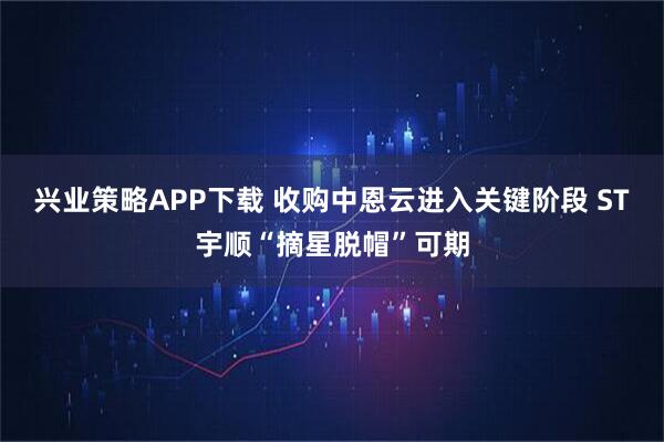 兴业策略APP下载 收购中恩云进入关键阶段 ST宇顺“摘星脱帽”可期