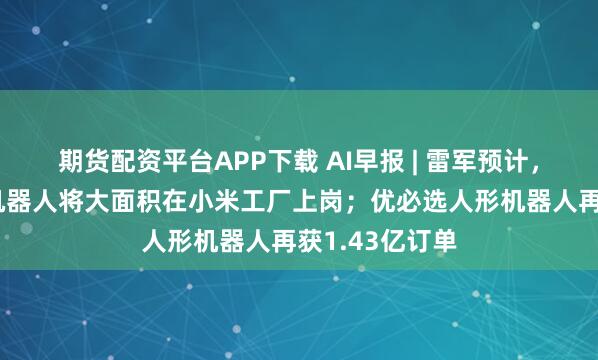 期货配资平台APP下载 AI早报 | 雷军预计，未来5年人形机器人将大面积在小米工厂上岗；优必选人形机器人再获1.43亿订单