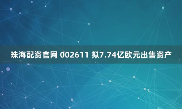 珠海配资官网 002611 拟7.74亿欧元出售资产
