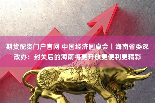 期货配资门户官网 中国经济圆桌会丨海南省委深改办：封关后的海南将更开放更便利更精彩