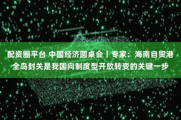 配资圈平台 中国经济圆桌会丨专家：海南自贸港全岛封关是我国向制度型开放转变的关键一步