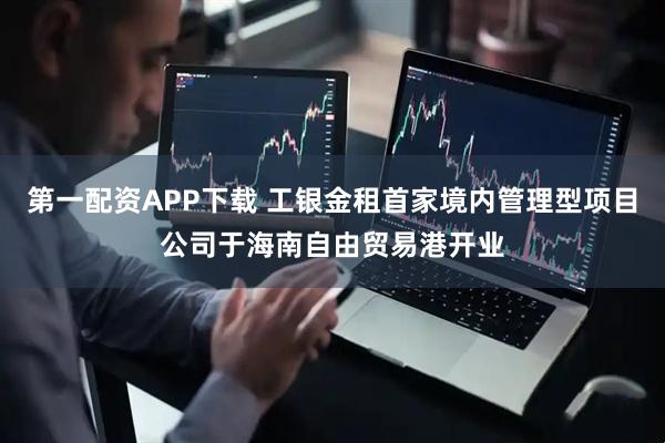 第一配资APP下载 工银金租首家境内管理型项目公司于海南自由贸易港开业