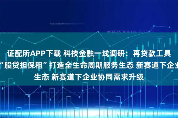 证配所APP下载 科技金融一线调研：再贷款工具创新使用模式 “股贷担保租”打造全生命周期服务生态 新赛道下企业协同需求升级