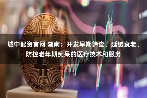 城中配资官网 湖南：开发早期筛查、延缓衰老、防控老年期痴呆的医疗技术和服务