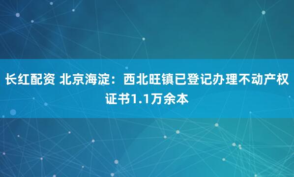 长红配资 北京海淀：西北旺镇已登记办理不动产权证书1.1万余本