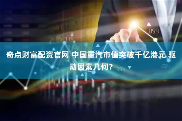 奇点财富配资官网 中国重汽市值突破千亿港元 驱动因素几何？