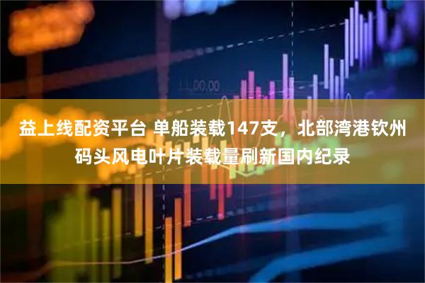 益上线配资平台 单船装载147支，北部湾港钦州码头风电叶片装载量刷新国内纪录