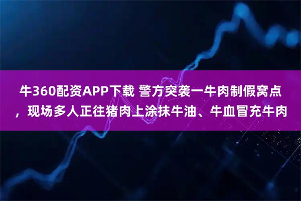 牛360配资APP下载 警方突袭一牛肉制假窝点，现场多人正往猪肉上涂抹牛油、牛血冒充牛肉