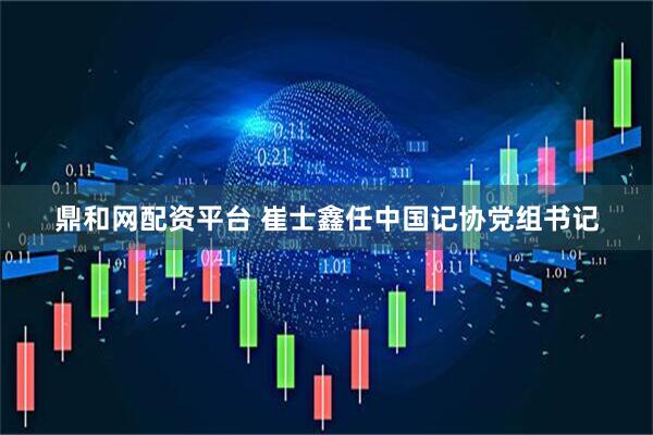 鼎和网配资平台 崔士鑫任中国记协党组书记