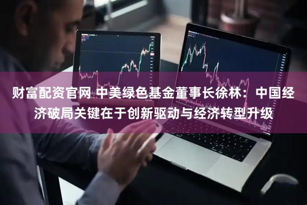 财富配资官网 中美绿色基金董事长徐林：中国经济破局关键在于创新驱动与经济转型升级